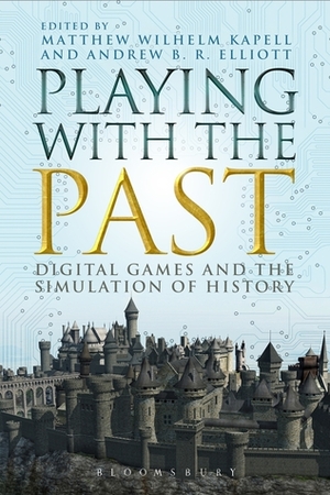 Playing with the Past: Digital Games and the Simulation of History by Matthew Wilhelm Kapell, Andrew B.R. Elliott