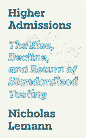 Higher Admissions: The Rise, Decline, and Return of Standardized Testing by Nicholas Lemann