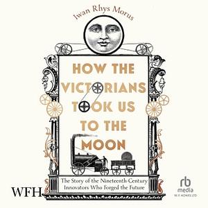 How the Victorians Took Us to the Moon: The Story of the 19th-Century Innovators Who Forged Our Future by Iwan Rhys Morus