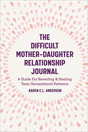 The Difficult Mother-Daughter Relationship Journal: A Guide For Revealing & Healing Toxic Generational Patterns by Karen C.L. Anderson