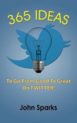 365 Ideas To Go From Good To Great On TWITTER! by John Sparks