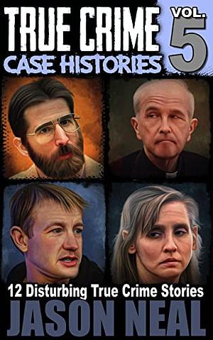 True Crime Case Histories, Volume 5: 12 Disturbing True Crime Stories by Jason Neal