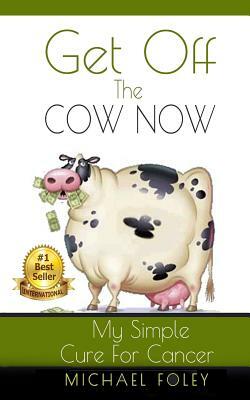 Get Off The Cow Now: My Simple Cure for Cancer by Michael Foley