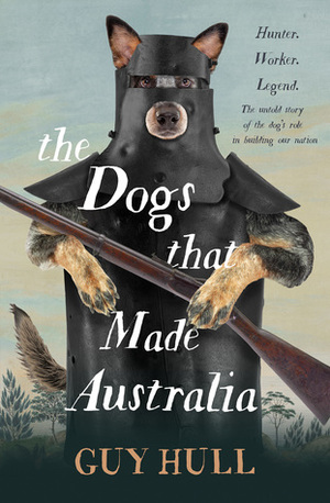 The Dogs that Made Australia: The Story of the Dogs that Brought about Australia's Transformation from Starving Colony to Pastoral Powerhouse by Guy Hull