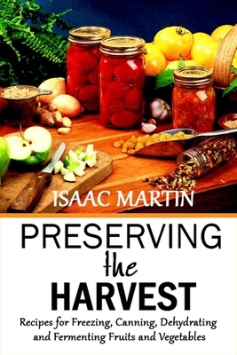 Preserving the Harvest: Recipes for Freezing, Canning, Dehydrating and Fermenting Fruits and Vegetables by Isaac Martin