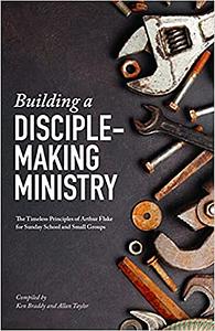 Building a Disciple-Making Ministry: The Timeless Principles of Arthur Flake for Sunday School and Small Groups by Ken Braddy, Allan Taylor