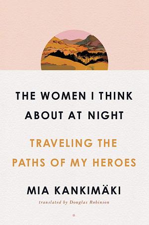 The Women I Think About at Night: Traveling the Paths of My Heroes by Mia Kankimäki