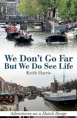 We Don't Go Far But We Do See Life: Adventures on a Dutch Barge by Keith Harris