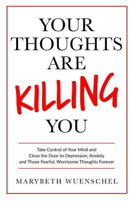 Your Thoughts are Killing You: Take Control of Your Mind and Close the Door to Depression, Anxiety and Those Fearful, Worrisome Thoughts Forever by Marybeth Wuenschel