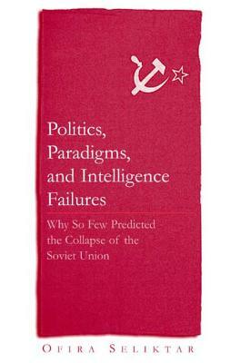 Politics, Paradigms, and Intelligence Failures: Why So Few Predicted the Collapse of the Soviet Union: Why So Few Predicted the Collapse of the Soviet by Ofira Seliktar