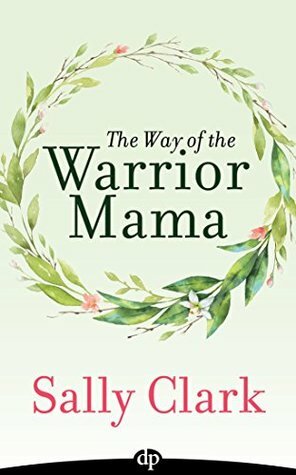 The Way of The Warrior Mama: A Guide to Keeping Your Daughter Safe and Thriving in Your Mama Life by Sally Clark