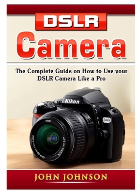 DSLR Camera: The Complete Guide on How to Use your DSLR Camera Like a Pro by John Johnson