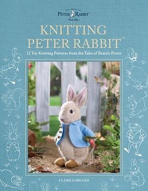 Knitting Peter Rabbit™: 12 Toy Knitting Patterns from the Tales of Beatrix Potter by Claire Garland, Claire Garland