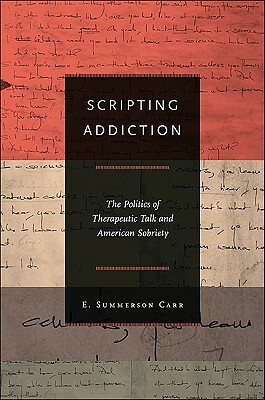 Scripting Addiction: The Politics of Therapeutic Talk and American Sobriety by E. Summerson Carr
