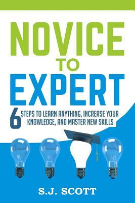 Novice to Expert: 6 Steps to Learn Anything, Increase Your Knowledge, and Master New Skills by S. J. Scott