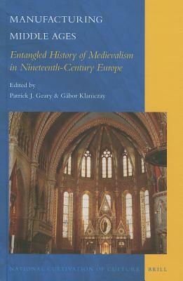 Manufacturing Middle Ages: Entangled History of Medievalism in Nineteenth-Century Europe by Gábor Klaniczay, Patrick J. Geary, János M. Bak