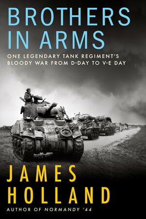 Brothers in Arms: One Legendary Tank Regiment's Bloody War from D-Day to VE-Day by James Holland