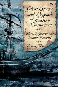 Ghost Stories and Legends of Eastern Connecticut: Love, Mysteries and Secrets Revealed by Donna Kent