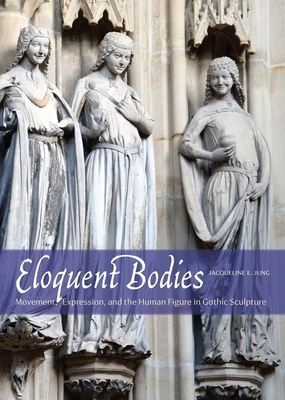 Eloquent Bodies: Movement, Expression, and the Human Figure in Gothic Sculpture by Jacqueline E. Jung