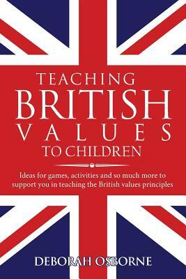 Teaching British Values To Children: Ideas for games, activities and so much more to support you in teaching the British values principles by Deborah Osborne