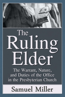 The Ruling Elder: The Warrant, Nature, and Duties of the Office in the Presbyterian Church by Samuel Miller D. D.
