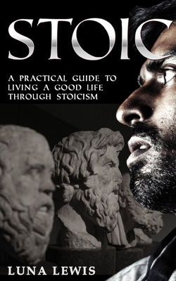 Stoic: A practical guide to living a good life through stoicism by Luna Lewis