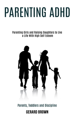 Parenting Adhd: Parenting Girls and Raising Daughters to Live a Life With High Self Esteem (Parents, Toddlers and Discipline) by Gerard Brown