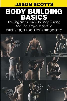 Body Building Basics: The Beginner's Guide to Body Building and the Simple Secrets to Build a Bigger Leaner and Stronger Body by Jason Scotts