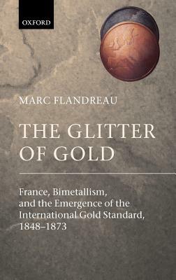 The Glitter of Gold: France, Bimetallism, and the Emergence of the International Gold Standard, 1848-1873 by Marc Flandreau