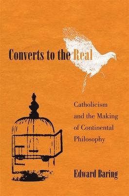 Converts to the Real: Catholicism and the Making of Continental Philosophy by Edward Baring