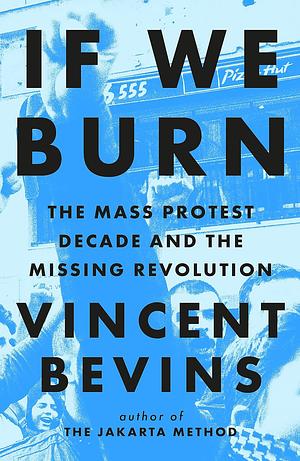 If We Burn: the Mass Protest Decade and the Missing Revolution: 'as Good As Journalism Gets' by Vincent Bevins