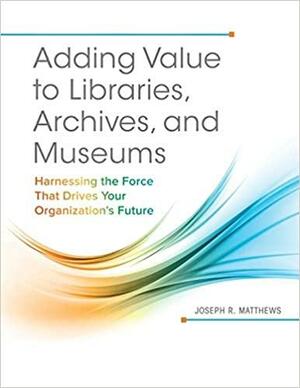 Adding Value to Libraries, Archives, and Museums: Harnessing the Force That Drives Your Organization's Future by Joseph R. Matthews