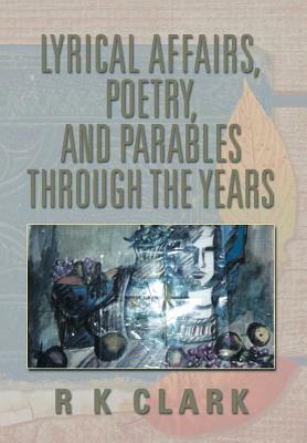 Lyrical Affairs, Poetry, and Parables Through the Years by R. K. Clark