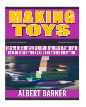 Making Toys: Discover The Secrets For Successful Toy Making That Teach You How to Delight Your Child And Others Every Time by Albert Barker