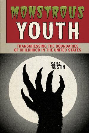 Monstrous Youth: Transgressing the Boundaries of Childhood in the United States by Sara Austin