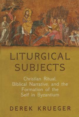 Liturgical Subjects: Christian Ritual, Biblical Narrative, and the Formation of the Self in Byzantium by Derek Krueger