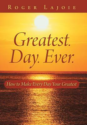 Greatest. Day. Ever.: How to Make Every Day Your Greatest by Roger Lajoie