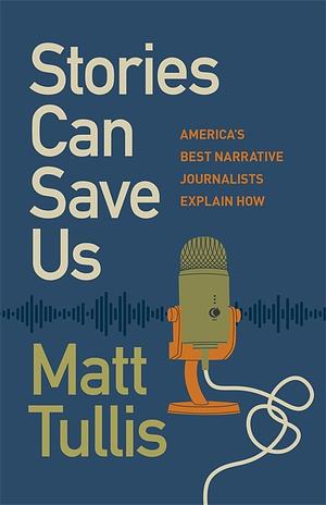 Stories Can Save Us: America's Best Narrative Journalists Explain How by Matt Tullis