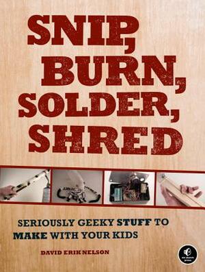 Snip, Burn, Solder, Shred: Seriously Geeky Stuff to Make with Your Kids by David Erik Nelson