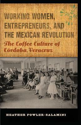 Working Women, Entrepreneurs, and the Mexican Revolution: The Coffee Culture of Córdoba, Veracruz by Heather Fowler-Salamini