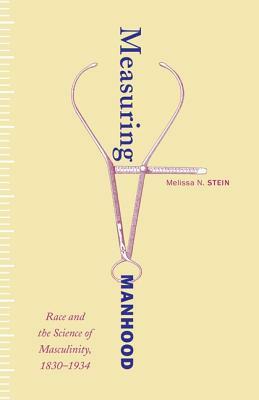 Measuring Manhood: Race and the Science of Masculinity, 1830-1934 by Melissa N. Stein