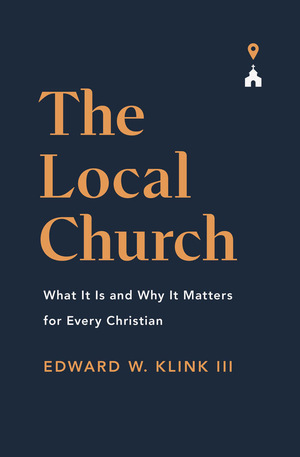 The Local Church: What It Is and Why It Matters for Every Christian by Edward W. Klink III