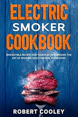 Electric Smoker Cookbook: Irresistible Recipes For Your Electric Smoker. The Art of Smoking Meat For Real Pitmasters by Robert Cooley