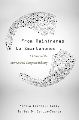 From Mainframes to Smartphones: A History of the International Computer Industry by Martin Campbell-Kelly, Daniel D. Garcia-Swartz