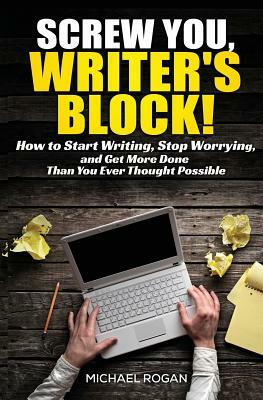 Screw You, Writer's Block!: How to Start Writing, Stop Worrying, and Get More Done Than you Ever Thought Possible by Michael Rogan