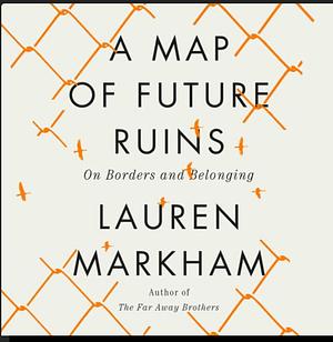 A Map of Future Ruins: On Borders and Belonging by Lauren Markham