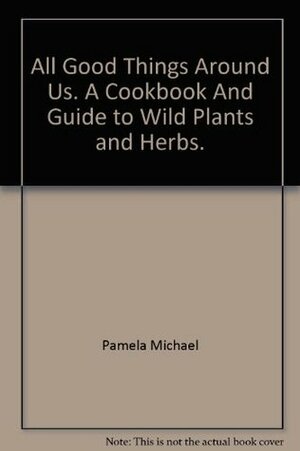 All Good Things Around Us: A Cookbook and Guide to Wild Plants and Herbs by Pamela Michael