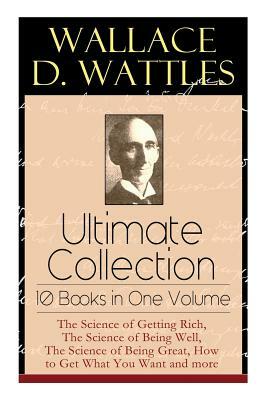Wallace D. Wattles Ultimate Collection - 10 Books in One Volume: The Science of Getting Rich, The Science of Being Well, The Science of Being Great, H by Wallace D. Wattles, Frank T. Merrill