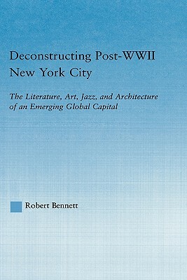 Deconstructing Post-WWII New York City: The Literature, Art, Jazz, and Architecture of an Emerging Global Capital by Robert Bennett