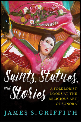 Saints, Statues, and Stories: A Folklorist Looks at the Religious Art of Sonora by James S. Griffith